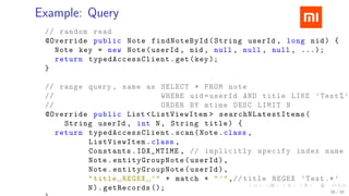 .....
.
....
.
....
.
.....
.
....
.
....
.
....
.
.....
.
....
.
....
.
....
.
.....
.
....
.
....
.
....
.
.....
.
....
.
.....
.
....
.
....
.
Example: Query
// random read
@Override public Note findNoteById(String userId , long nid) {
Note key = new Note(userId , nid , null , null , null , ...);
return typedAccessClient .get(key);
}
// range query , same as SELECT * FROM note
// WHERE uid=userId AND title LIKE ’Test%’
// ORDER BY mtime DESC LIMIT N
@Override public List <ListViewItem > searchNLatestItems (
String userId , int N, String title) {
return typedAccessClient .scan(Note.class ,
ListViewItem .class ,
Constants.IDX_MTIME , // implicitly specify index name
Note.entityGroupNote (userId),
Note.entityGroupNote (userId),
"title␣REGEX␣’" + match + "’",// title REGEX ’Test.*’
N). getRecords (); 36 / 38
 