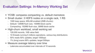 Evaluation Settings: In-Memory Working Set
17
 YCSB: compares compacting vs. default memstore
 Small cluster: 3 HDFS nodes on a single rack, 1 RS
› 1GB heap space, MSLAB enabled (2MB chunks)
› Default: 128MB flush size, 100MB block-cache
› Compacting: 192MB flush size, 36MB block-cache
 High-churn workload, small working set
› 128,000 records, 1KB value field
› 10 threads running 5 millions operations, various key distributions
› 50% reads 50% updates, target 1000ops
› 1% (long) scans 99% updates, target 500ops
 Measure average latency over time
› Latencies accumulated over intervals of 10 seconds
 