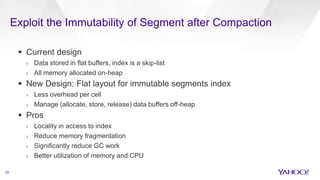 Exploit the Immutability of Segment after Compaction
29
 Current design
› Data stored in flat buffers, index is a skip-list
› All memory allocated on-heap
 New Design: Flat layout for immutable segments index
› Less overhead per cell
› Manage (allocate, store, release) data buffers off-heap
 Pros
› Locality in access to index
› Reduce memory fragmentation
› Significantly reduce GC work
› Better utilization of memory and CPU
 