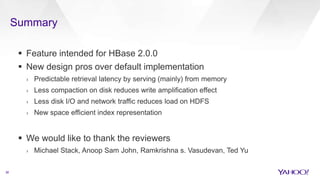 Summary
36
 Feature intended for HBase 2.0.0
 New design pros over default implementation
› Predictable retrieval latency by serving (mainly) from memory
› Less compaction on disk reduces write amplification effect
› Less disk I/O and network traffic reduces load on HDFS
› New space efficient index representation
 We would like to thank the reviewers
› Michael Stack, Anoop Sam John, Ramkrishna s. Vasudevan, Ted Yu
 