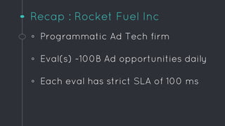 Recap : Rocket Fuel Inc
◦ Programmatic Ad Tech firm
◦ Eval(s) ~100B Ad opportunities daily
◦ Each eval has strict SLA of 1...