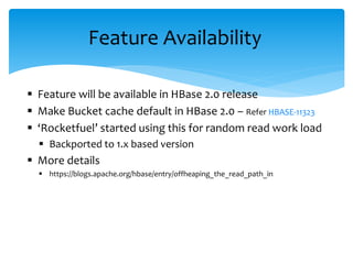  Feature will be available in HBase 2.0 release
 Make Bucket cache default in HBase 2.0 – Refer HBASE-11323
 ‘Rocketfuel’ started using this for random read work load
 Backported to 1.x based version
 More details
 https://blogs.apache.org/hbase/entry/offheaping_the_read_path_in
Feature Availability
 