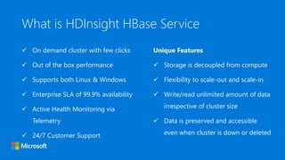 What is HDInsight HBase Service
 On demand cluster with few clicks
 Out of the box performance
 Supports both Linux & Windows
 Enterprise SLA of 99.9% availability
 Active Health Monitoring via
Telemetry
 24/7 Customer Support
Unique Features
 Storage is decoupled from compute
 Flexibility to scale-out and scale-in
 Write/read unlimited amount of data
irrespective of cluster size
 Data is preserved and accessible
even when cluster is down or deleted
 