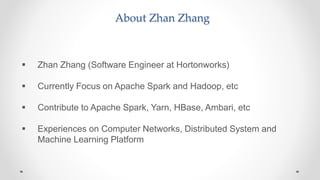 About Zhan Zhang
 Zhan Zhang (Software Engineer at Hortonworks)
 Currently Focus on Apache Spark and Hadoop, etc
 Contribute to Apache Spark, Yarn, HBase, Ambari, etc
 Experiences on Computer Networks, Distributed System and
Machine Learning Platform
 