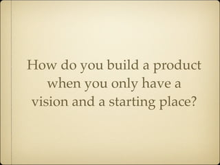 How do you build a product
   when you only have a
vision and a starting place?
 