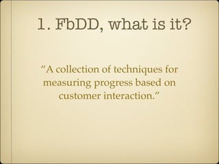 1. FbDD, what is it?

“A collection of techniques for
measuring progress based on
    customer interaction.”
 