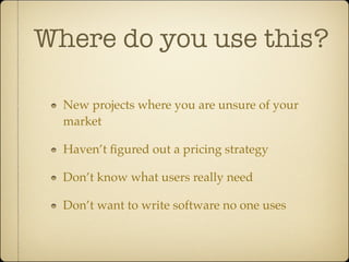 Where do you use this?

  New projects where you are unsure of your
  market

  Haven’t ﬁgured out a pricing strategy

  Don’t know what users really need

  Don’t want to write software no one uses
 