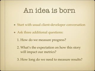 An idea is born
Start with usual client-developer conversation

Ask three additional questions:

1. How do we measure progress?

2. What’s the expectation on how this story
   will impact our metrics?

3. How long do we need to measure results?
 