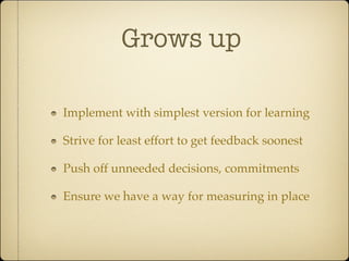 Grows up

Implement with simplest version for learning

Strive for least effort to get feedback soonest

Push off unneeded decisions, commitments

Ensure we have a way for measuring in place
 