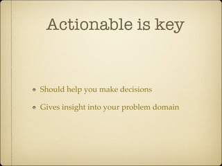 Actionable is key


Should help you make decisions

Gives insight into your problem domain
 