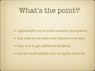 What’s the point?

Lightweight way to track customer perceptions

You want to see your score improve over time

Easy way to get additional feedback

Can do small sample sizes at regular intervals
 