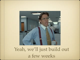 Yeah, we’ll just build out
      a few weeks
 