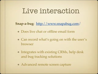 Live interaction
Snap-a-bug: http://www.snapabug.com/

   Does live chat or ofﬂine email form

   Can record what’s going on with the user’s
   browser

   Integrates with existing CRMs, help desk
   and bug tracking solutions

   Advanced remote screen capture
 