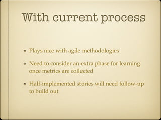 With current process

 Plays nice with agile methodologies

 Need to consider an extra phase for learning
 once metrics are collected

 Half-implemented stories will need follow-up
 to build out
 
