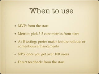 When to use
MVP: from the start

Metrics: pick 3-5 core metrics from start

A/B testing: prefer major feature rollouts or
contentious enhancements

NPS: once you get over 100 users

Direct feedback: from the start
 