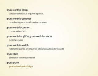 grunt-contrib-clean
utilizado para excluir arquivos e pastas.

grunt-contrib-compass
compila sass para css utilizando o compass

grunt-contrib-connect
cria um web server

grunt-contrib-uglify / grunt-contrib-mincss
minificam js/css

grunt-contrib-watch
roda tasks quando um arquivo é adicionado/alterado/excluído

grunt-shell
para rodar comandos no shell

grunt-plato
gerar relatórios de códigos

 