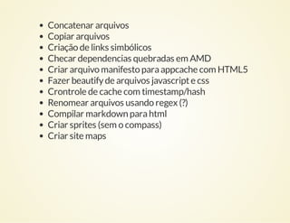 Concatenar arquivos
Copiar arquivos
Criação de links simbólicos
Checar dependencias quebradas em AMD
Criar arquivo manifesto para appcache com HTML5
Fazer beautify de arquivos javascript e css
Crontrole de cache com timestamp/hash
Renomear arquivos usando regex (?)
Compilar markdown para html
Criar sprites (sem o compass)
Criar site maps

 
