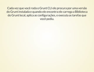 Cada vez que você roda o Grunt CLI ele procura por uma versão
do Grunt instalada e quando ele encontra ele carrega a Biblioteca
do Grunt local, aplica as configurações, e executa as tarefas que
você pediu.

 