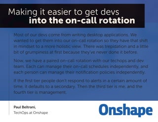 Most of our devs come from writing desktop applications. We wanted to get them into our on-call rotation so they have that shift in mindset to a more holistic view. There was trepidation and a little bit of grumpiness at first because they’ve never done it before. 
Now, we have a paired on-call rotation with our techops and dev team. Each can manage their on-call schedules independently, and each person can manage their notification policies independently. 
If the first tier people don’t respond to alerts in a certain amount of time, it defaults to a secondary. Then the third tier is me, and the fourth tier is management. 
Paul Beltrani, 
TechOps at Onshape  