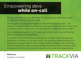 We restructured how on-call works. It used to be just Operations team 
(2-3 people) rotated once per week. 
We thought it would make it easier to include the broader team - 25 
people in rotation. Alerts would go to the engineer on-call first. If they don’t ack within 5 min, it would go on to the next tier of the Operations team. 
Some engineers laughed it off. It was new to them and they felt like they didn’t know how to do anything. 
As a result, we’ve more than quintupled the number of ops people and engineers in rotation at any given time. This has been especially good for engineers as it gave them a more holistic build-to-deploy view of things. 
We even built a wiki with common problems and and how to resolve them so everyone felt like they had more power and could take responsibility. 
Matt Knox, 
SysAdmin at TrackVia  