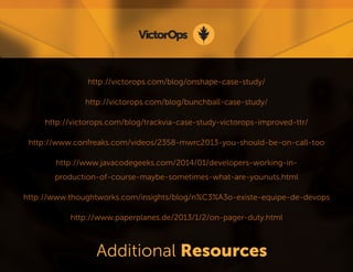 http://victorops.com/blog/onshape-case-study/ 
http://victorops.com/blog/bunchball-case-study/ 
http://victorops.com/blog/trackvia-case-study-victorops-improved-ttr/ 
http://www.confreaks.com/videos/2358-mwrc2013-you-should-be-on-call-too 
http://www.javacodegeeks.com/2014/01/developers-working-in- 
production-of-course-maybe-sometimes-what-are-younuts.html 
http://www.thoughtworks.com/insights/blog/n%C3%A3o-existe-equipe-de-devops 
http://www.paperplanes.de/2013/1/2/on-pager-duty.html 