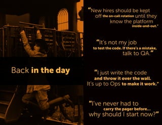 “New hires should be kept off the on-call rotation until they 
know the platform 
inside-and-out.” 
“I just write the code 
and throw it over the wall. 
It’s up to Ops to make it work.” 
“It’s not my job 
to test the code. If there’s a mistake, 
talk to QA.” 
“I’ve never had to 
carry the pager before… 
why should I start now?”  