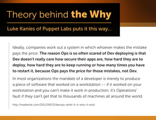 Ideally, companies work out a system in which whoever makes the mistake pays the price. The reason Ops is so often scared of Dev deploying is that Dev doesn't really care how secure their apps are, how hard they are to deploy, how hard they are to keep running or how many times you have to restart it, because Ops pays the price for those mistakes, not Dev. 
In most organizations the mandate of a developer is merely to produce a piece of software that worked on a workstation -- if it worked on your workstation and you can't make it work in production, it's Operations' fault if they can't get that to thousands of machines all around the world. 
http://readwrite.com/2011/08/23/devops-what-it-is-why-it-exist  