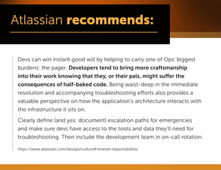 Devs can win instant good will by helping to carry one of Ops’ biggest burdens: the pager. Developers tend to bring more craftsmanship into their work knowing that they, or their pals, might suffer the consequences of half-baked code. Being waist-deep in the immediate resolution and accompanying troubleshooting efforts also provides a valuable perspective on how the application’s architecture interacts with the infrastructure it sits on. 
Clearly define (and yes: document) escalation paths for emergencies and make sure devs have access to the tools and data they’ll need for troubleshooting. Then include the development team in on-call rotation. 
https://www.atlassian.com/devops/culture#!shared-responsibilities  