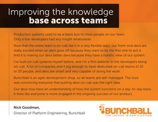 Production systems used to be a black box to most people on our team. 
Only a few developers had any insight whatsoever. 
Now that the entire team is on-call (be it in a very flexible way), our front-end devs are really excited when an alert goes off because they want to be the first one to ack it. 
And it is making our devs better devs because they have a holistic view of our system. 
I’ve built on-call systems myself before, and I’m a firm believer in the developers being on-call. A lot of companies aren’t big enough to have dedicated on-call teams of 10 
or 20 people, and devs are smart and very capable of doing the work. 
Bunchball is an agile development shop, so all teams are self-managed. The trick 
was convincing everyone that putting devs on-call was the right idea. 
Our devs now have an understanding of how the system functions on a day-to-day basis. It feels like everyone is more engaged in the ongoing success of our product. 
Nick Goodman, 
Director of Platform Engineering, Bunchball  