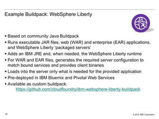 © 2015 IBM Corporation19
Example Buildpack: WebSphere Liberty
 Based on community Java Buildpack
 Runs executable JAR files, web (WAR) and enterprise (EAR) applications,
and WebSphere Liberty ‘packaged servers’
 Adds an IBM JRE and, when needed, the WebSphere Liberty runtime
 For WAR and EAR files, generates the required server configuration to
match bound services and provides client binaries
 Loads into the server only what is needed for the provided application
 Pre-deployed in IBM Bluemix and Pivotal Web Services
 Available as custom buildpack:
https://github.com/cloudfoundry/ibm-websphere-liberty-buildpack
 