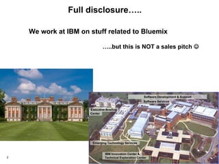 © 2015 IBM Corporation2
IBM Innovation Center &
Technical Exploration Center
Emerging Technology Services
Software Development & Support
Executive Briefing
Center
Software Services
Full disclosure…..
We work at IBM on stuff related to Bluemix
…..but this is NOT a sales pitch 
 