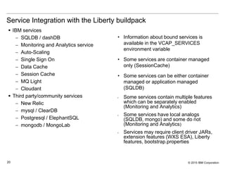 © 2015 IBM Corporation20
Service Integration with the Liberty buildpack
 IBM services
 SQLDB / dashDB
 Monitoring and Analytics service
 Auto-Scaling
 Single Sign On
 Data Cache
 Session Cache
 MQ Light
 Cloudant
 Third party/community services
 New Relic
 mysql / ClearDB
 Postgresql / ElephantSQL
 mongodb / MongoLab
• Information about bound services is
available in the VCAP_SERVICES
environment variable
• Some services are container managed
only (SessionCache)
• Some services can be either container
managed or application managed
(SQLDB)
• Some services contain multiple features
which can be separately enabled
(Monitoring and Analytics)
• Some services have local analogs
(SQLDB, mongo) and some do not
(Monitoring and Analytics)
• Services may require client driver JARs,
extension features (WXS ESA), Liberty
features, bootstrap.properties
 