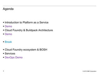 © 2015 IBM Corporation3
Agenda
 Introduction to Platform as a Service
 Demo
 Cloud Foundry & Buildpack Architecture
 Demo
 Break
 Cloud Foundry ecosystem & BOSH
 Services
 DevOps Demo
 