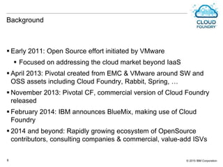 © 2015 IBM Corporation8
Background
 Early 2011: Open Source effort initiated by VMware
 Focused on addressing the cloud market beyond IaaS
 April 2013: Pivotal created from EMC & VMware around SW and
OSS assets including Cloud Foundry, Rabbit, Spring, …
 November 2013: Pivotal CF, commercial version of Cloud Foundry
released
 February 2014: IBM announces BlueMix, making use of Cloud
Foundry
 2014 and beyond: Rapidly growing ecosystem of OpenSource
contributors, consulting companies & commercial, value-add ISVs
 