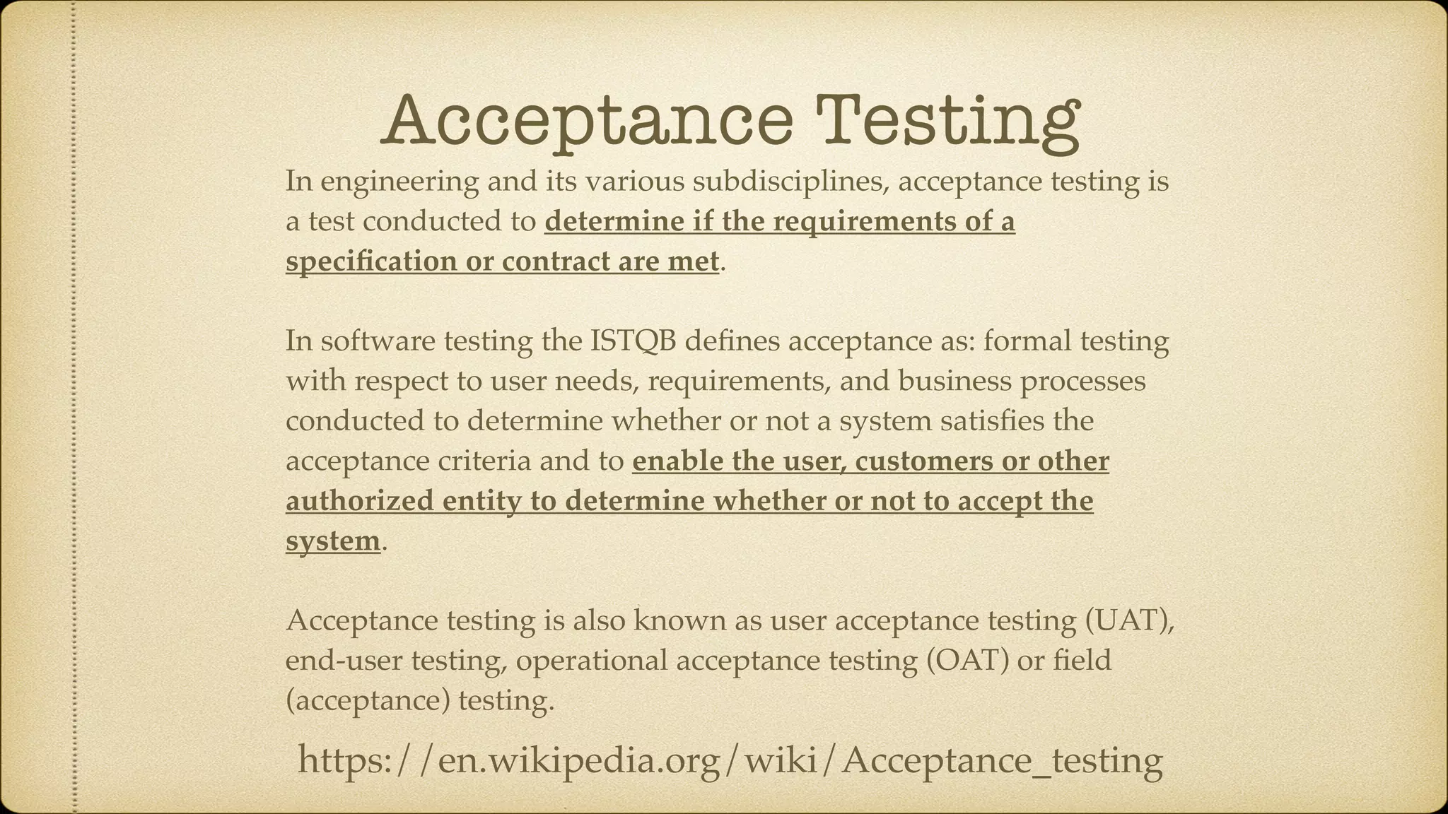 Acceptance Testing In engineering and its various subdisciplines, acceptance testing is a test conducted to determine if the requirements of a speciﬁcation or contract are met. In software testing the ISTQB deﬁnes acceptance as: formal testing with respect to user needs, requirements, and business processes conducted to determine whether or not a system satisﬁes the acceptance criteria and to enable the user, customers or other authorized entity to determine whether or not to accept the system. Acceptance testing is also known as user acceptance testing (UAT), end-user testing, operational acceptance testing (OAT) or ﬁeld (acceptance) testing. https://en.wikipedia.org/wiki/Acceptance_testing 