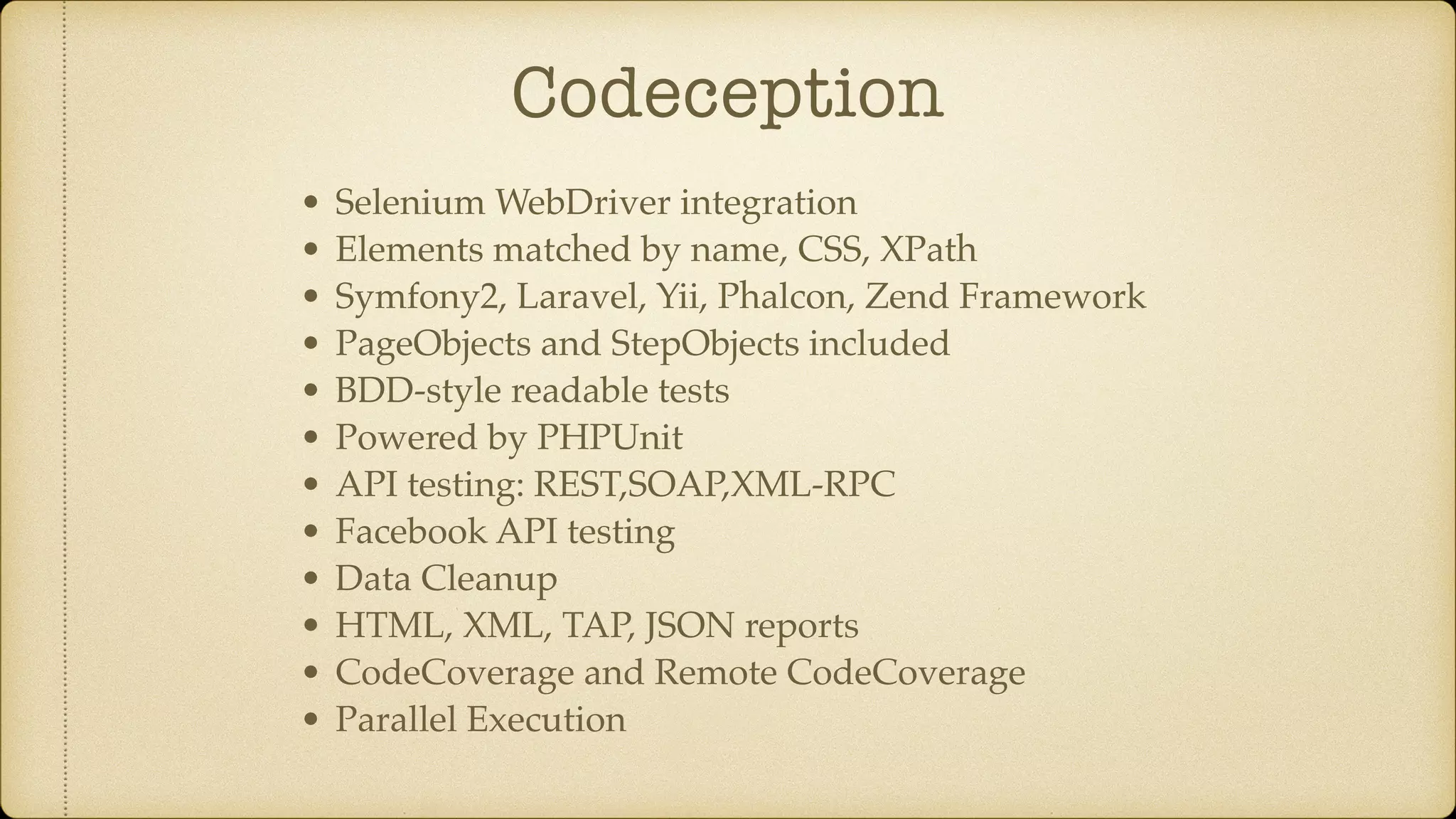 Codeception • Selenium WebDriver integration • Elements matched by name, CSS, XPath • Symfony2, Laravel, Yii, Phalcon, Zend Framework • PageObjects and StepObjects included • BDD-style readable tests • Powered by PHPUnit • API testing: REST,SOAP,XML-RPC • Facebook API testing • Data Cleanup • HTML, XML, TAP, JSON reports • CodeCoverage and Remote CodeCoverage • Parallel Execution 