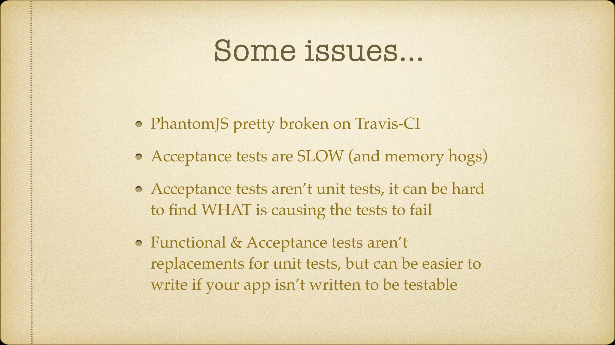 Some issues… PhantomJS pretty broken on Travis-CI Acceptance tests are SLOW (and memory hogs) Acceptance tests aren’t unit tests, it can be hard to ﬁnd WHAT is causing the tests to fail Functional & Acceptance tests aren’t replacements for unit tests, but can be easier to write if your app isn’t written to be testable 