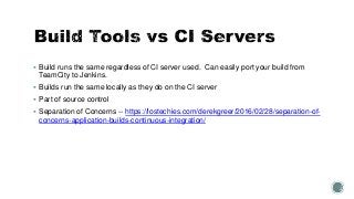  Build runs the same regardless of CI server used. Can easily port your build from
TeamCity to Jenkins.
 Builds run the same locally as they do on the CI server
 Part of source control
 Separation of Concerns -- https://lostechies.com/derekgreer/2016/02/28/separation-of-
concerns-application-builds-continuous-integration/
 