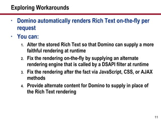 Exploring Workarounds Domino automatically renders Rich Text on-the-fly per request You can: Alter the stored Rich Text so that Domino can supply a more faithful rendering at runtime Fix the rendering on-the-fly by supplying an alternate rendering engine that is called by a DSAPI filter at runtime Fix the rendering after the fact via JavaScript, CSS, or AJAX methods Provide alternate content for Domino to supply in place of the Rich Text rendering 