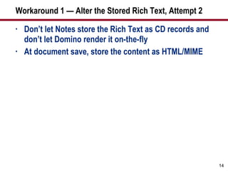 Workaround 1 — Alter the Stored Rich Text, Attempt 2 Don’t let Notes store the Rich Text as CD records and don’t let Domino render it on-the-fly At document save, store the content as HTML/MIME 