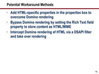Potential Workaround Methods Add HTML-specific properties in the properties box to overcome Domino rendering Bypass Domino rendering by setting the Rich Text field property to store content as HTML/MIME Intercept Domino rendering of HTML via a DSAPI filter and take over rendering 