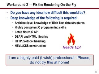 Workaround 2 — Fix the Rendering On-the-Fly  Do you have any idea how difficult this would be? Deep knowledge of the following is required: Architect level knowledge of Rich Text data structures Highly competent C programming skills Lotus Notes C API  DSAPI and HTML libraries HTTP protocol handling HTML/CSS construction I am a highly paid (I wish) professional.  Please, do not try this at home! 