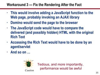 Workaround 3 — Fix the Rendering After the Fact This would involve adding a JavaScript function to the Web page, probably invoking an AJAX library Domino would send the page to the browser The JavaScript code would have to compare the delivered (and possibly hidden) HTML with the original Rich Text Accessing the Rich Text would have to be done by an agent/servlet And so on … Tedious, and more importantly,  performance would be awful Caution 