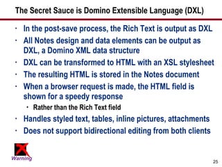 The Secret Sauce is Domino Extensible Language (DXL) In the post-save process, the Rich Text is output as DXL All Notes design and data elements can be output as DXL, a Domino XML data structure DXL can be transformed to HTML with an XSL stylesheet The resulting HTML is stored in the Notes document When a browser request is made, the HTML field is shown for a speedy response Rather than the Rich Text field Handles styled text, tables, inline pictures, attachments Does not support bidirectional editing from both clients 