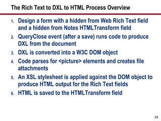 The Rich Text to DXL to HTML Process Overview Design a form with a hidden from Web Rich Text field and a hidden from Notes HTMLTransform field QueryClose event (after a save) runs code to produce DXL from the document DXL is converted into a W3C DOM object Code parses for <picture> elements and creates file attachments An XSL stylesheet is applied against the DOM object to produce HTML output for the Rich Text fields HTML is saved to the HTMLTransform field 