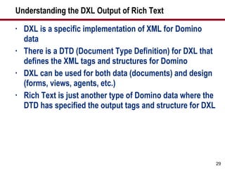 Understanding the DXL Output of Rich Text DXL is a specific implementation of XML for Domino data There is a DTD (Document Type Definition) for DXL that defines the XML tags and structures for Domino DXL can be used for both data (documents) and design (forms, views, agents, etc.) Rich Text is just another type of Domino data where the DTD has specified the output tags and structure for DXL 