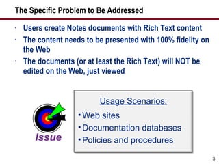 The Specific Problem to Be Addressed Users create Notes documents with Rich Text content The content needs to be presented with 100% fidelity on the Web The documents (or at least the Rich Text) will NOT be edited on the Web, just viewed Usage Scenarios: Web sites Documentation databases Policies and procedures 