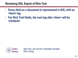 Reviewing DXL Export of Rich Text Every field on a document is represented in DXL with an <item> tag For Rich Text fields, the next tag after <item> will be <richtext> See doc_dxl.xml for complete sample DXL listing 