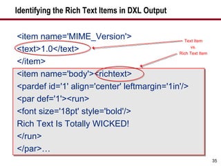 Identifying the Rich Text Items in DXL Output <item name='MIME_Version'> <text>1.0</text> </item> <item name='body'><richtext> <pardef id='1' align='center' leftmargin='1in'/> <par def='1'><run> <font size='18pt' style='bold'/> Rich Text Is Totally WICKED! </run> </par>… Text Item vs. Rich Text Item 