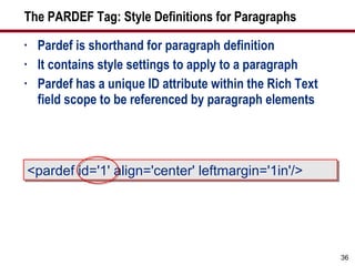 The PARDEF Tag: Style Definitions for Paragraphs Pardef is shorthand for paragraph definition It contains style settings to apply to a paragraph Pardef has a unique ID attribute within the Rich Text field scope to be referenced by paragraph elements <pardef id='1' align='center' leftmargin='1in'/> 